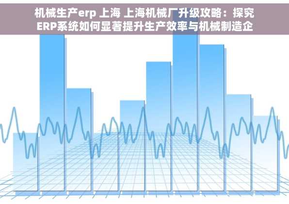 机械生产erp 上海 上海机械厂升级攻略：探究ERP系统如何显著提升生产效率与机械制造企业数字化转型