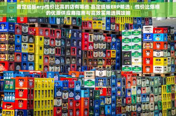 嘉定纸板erp性价比高的店有哪些 嘉定纸板ERP精选：性价比爆棚的优质供应商指南与高效实用选购攻略