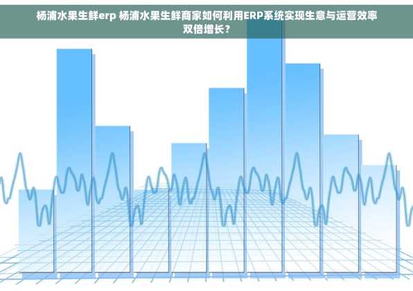 杨浦水果生鲜erp 杨浦水果生鲜商家如何利用ERP系统实现生意与运营效率双倍增长？