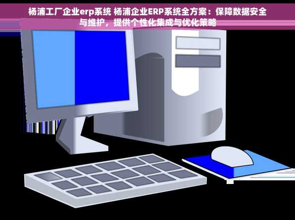 杨浦工厂企业erp系统 杨浦企业ERP系统全方案：保障数据安全与维护，提供个性化集成与优化策略