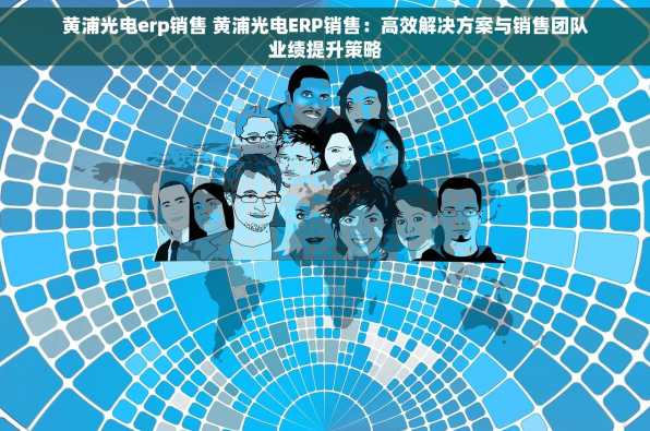 黄浦光电erp销售 黄浦光电ERP销售：高效解决方案与销售团队业绩提升策略