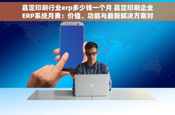 嘉定印刷行业erp多少钱一个月 嘉定印刷企业ERP系统月费：价值、功能与最新解决方案对比分析