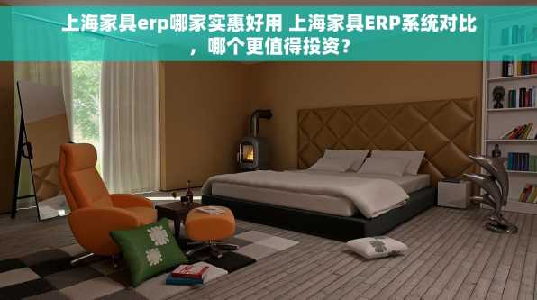 上海家具erp哪家实惠好用 上海家具ERP系统对比，哪个更值得投资？