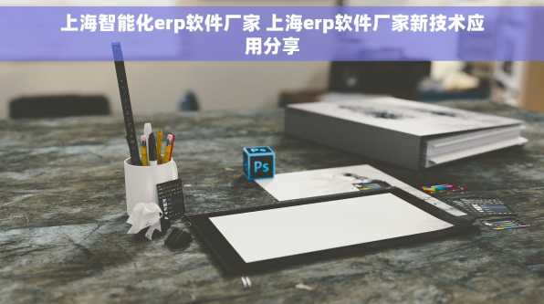 上海智能化erp软件厂家 上海erp软件厂家新技术应用分享
