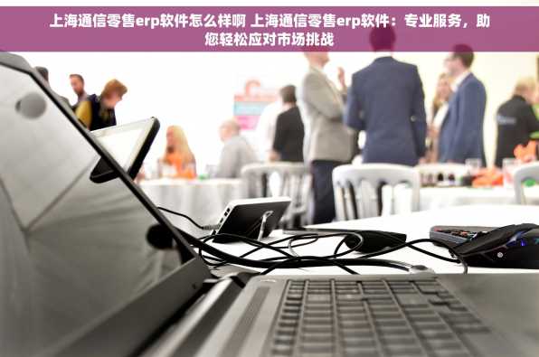 上海通信零售erp软件怎么样啊 上海通信零售erp软件：专业服务，助您轻松应对市场挑战
