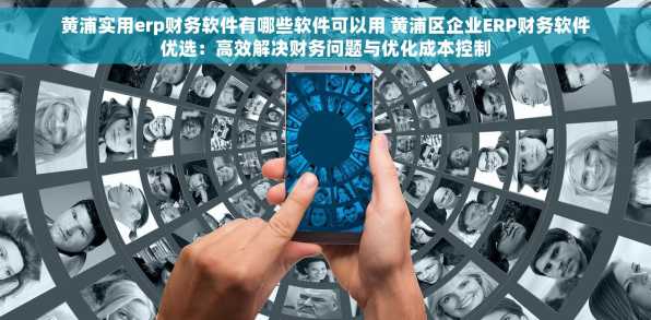 黄浦实用erp财务软件有哪些软件可以用 黄浦区企业ERP财务软件优选：高效解决财务问题与优化成本控制