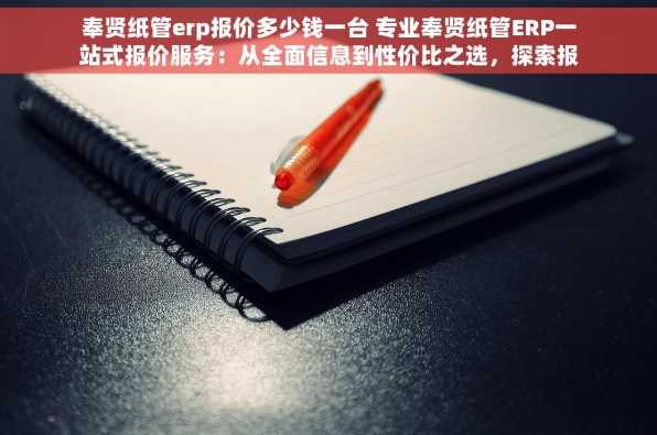 奉贤纸管erp报价多少钱一台 专业奉贤纸管ERP一站式报价服务：从全面信息到性价比之选，探索报价秘密