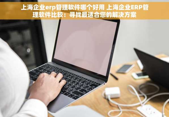 上海企业erp管理软件哪个好用 上海企业ERP管理软件比较：寻找最适合您的解决方案