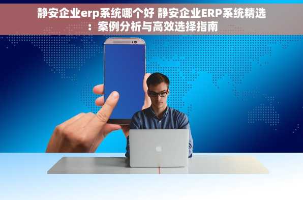 静安企业erp系统哪个好 静安企业ERP系统精选：案例分析与高效选择指南