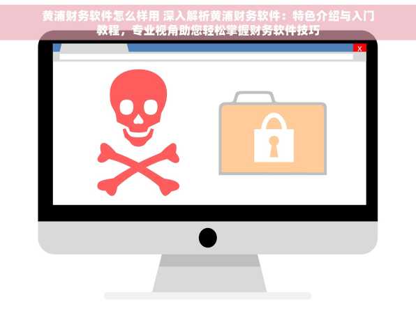 黄浦财务软件怎么样用 深入解析黄浦财务软件：特色介绍与入门教程，专业视角助您轻松掌握财务软件技巧