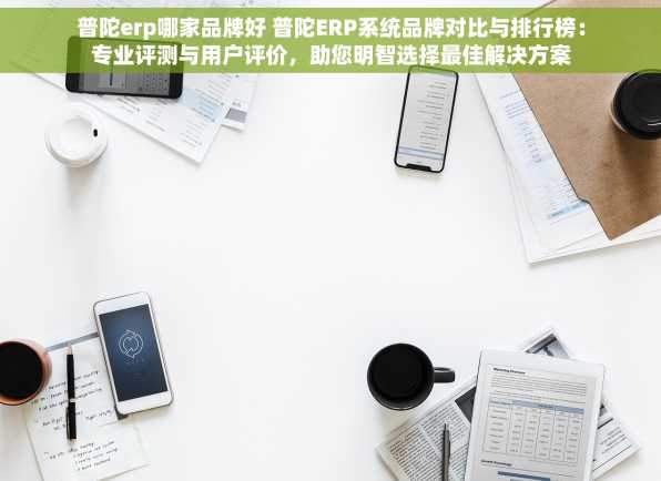 普陀erp哪家品牌好 普陀ERP系统品牌对比与排行榜：专业评测与用户评价，助您明智选择最佳解决方案