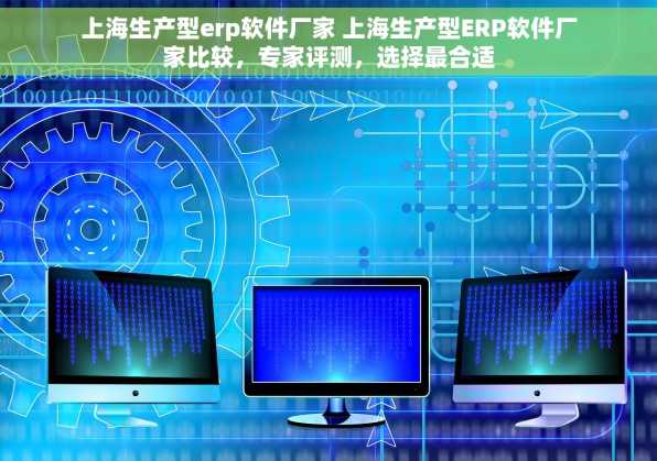 上海生产型erp软件厂家 上海生产型ERP软件厂家比较，专家评测，选择最合适
