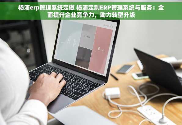 杨浦erp管理系统定做 杨浦定制ERP管理系统与服务：全面提升企业竞争力，助力转型升级