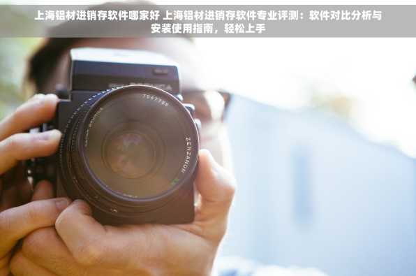 上海铝材进销存软件哪家好 上海铝材进销存软件专业评测：软件对比分析与安装使用指南，轻松上手