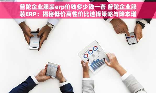 普陀企业服装erp价钱多少钱一套 普陀企业服装ERP：揭秘低价高性价比选择策略与降本增效实操指南