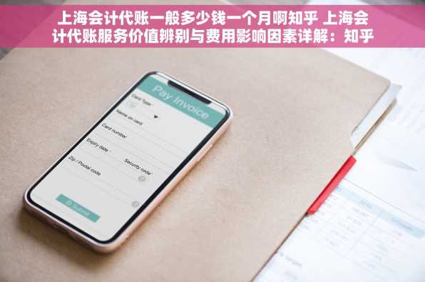 上海会计代账一般多少钱一个月啊知乎 上海会计代账服务价值辨别与费用影响因素详解：知乎视角