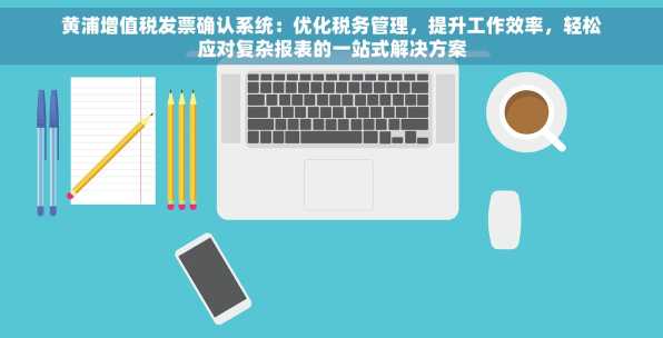 黄浦增值税发票确认系统：优化税务管理，提升工作效率，轻松应对复杂报表的一站式解决方案