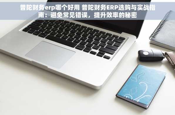 普陀财务erp哪个好用 普陀财务ERP选购与实战指南：避免常见错误，提升效率的秘密