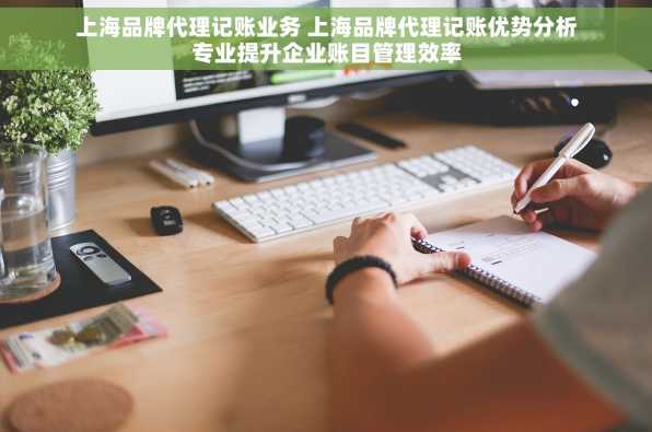 上海品牌代理记账业务 上海品牌代理记账优势分析专业提升企业账目管理效率