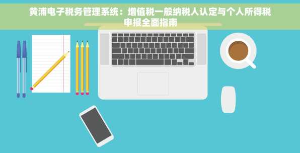 黄浦电子税务管理系统：增值税一般纳税人认定与个人所得税申报全面指南