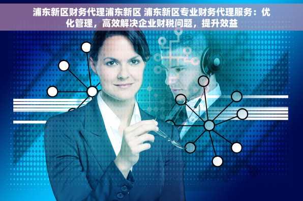 浦东新区财务代理浦东新区 浦东新区专业财务代理服务：优化管理，高效解决企业财税问题，提升效益