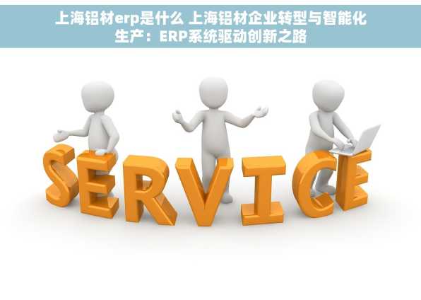 上海铝材erp是什么 上海铝材企业转型与智能化生产：ERP系统驱动创新之路