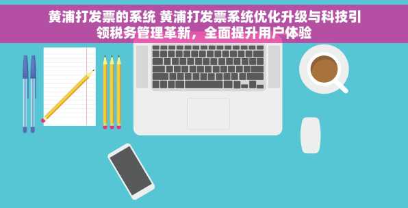 黄浦打发票的系统 黄浦打发票系统优化升级与科技引领税务管理革新，全面提升用户体验