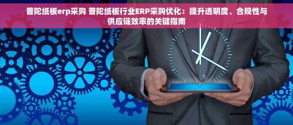 普陀纸板erp采购 普陀纸板行业ERP采购优化：提升透明度、合规性与供应链效率的关键指南