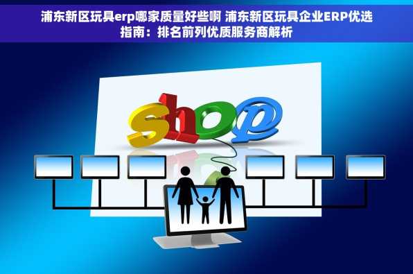 浦东新区玩具erp哪家质量好些啊 浦东新区玩具企业ERP优选指南：排名前列优质服务商解析