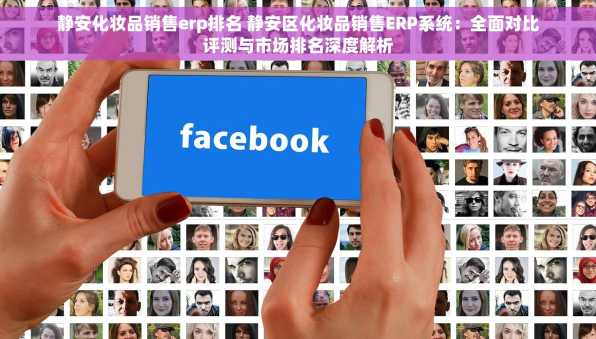 静安化妆品销售erp排名 静安区化妆品销售ERP系统：全面对比评测与市场排名深度解析
