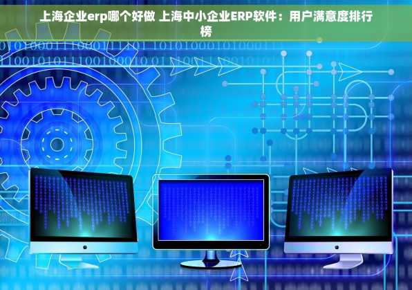 上海企业erp哪个好做 上海中小企业ERP软件：用户满意度排行榜