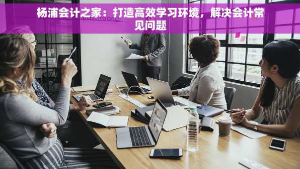 杨浦会计之家：打造高效学习环境，解决会计常见问题