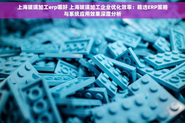 上海玻璃加工erp哪好 上海玻璃加工企业优化效率：精选ERP策略与系统应用效果深度分析