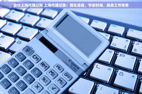 会计上海代理记账 上海代理记账：简化流程，节省时间，提高工作效率