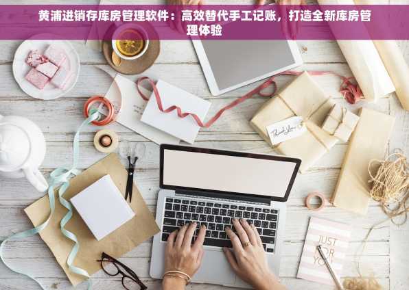 黄浦进销存库房管理软件：高效替代手工记账，打造全新库房管理体验