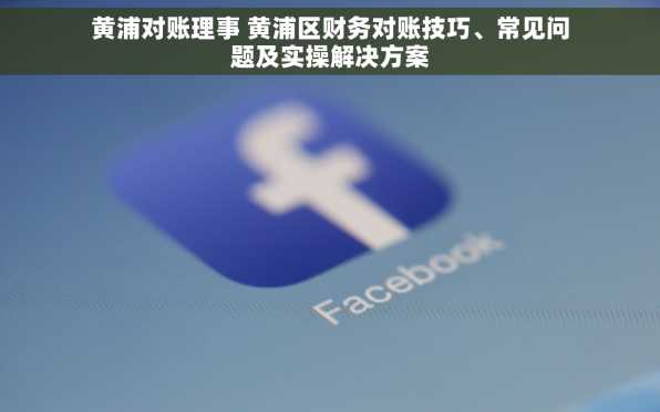 黄浦对账理事 黄浦区财务对账技巧、常见问题及实操解决方案