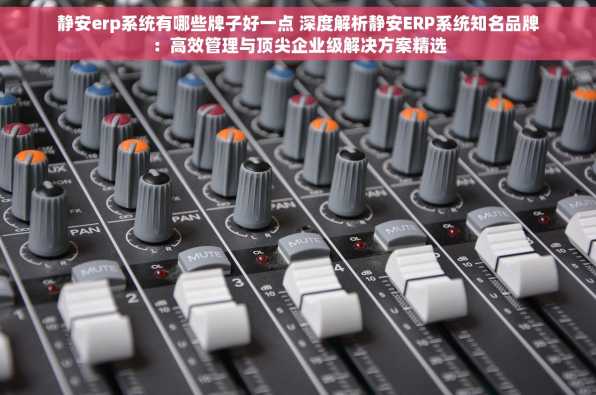 静安erp系统有哪些牌子好一点 深度解析静安ERP系统知名品牌：高效管理与顶尖企业级解决方案精选