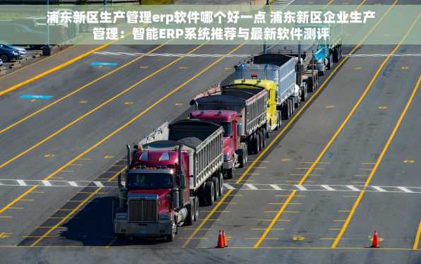 浦东新区生产管理erp软件哪个好一点 浦东新区企业生产管理：智能ERP系统推荐与最新软件测评