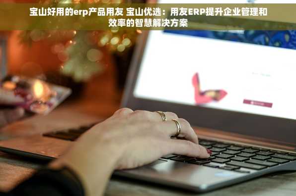 宝山好用的erp产品用友 宝山优选：用友ERP提升企业管理和效率的智慧解决方案