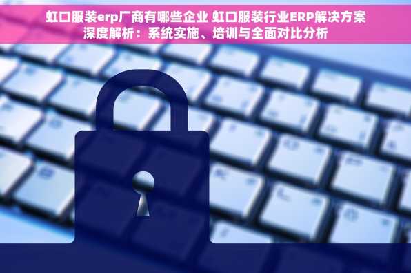 虹口服装erp厂商有哪些企业 虹口服装行业ERP解决方案深度解析：系统实施、培训与全面对比分析
