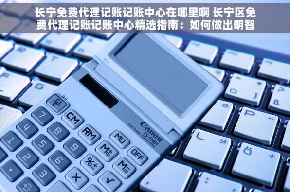 长宁免费代理记账记账中心在哪里啊 长宁区免费代理记账记账中心精选指南：如何做出明智选择与全面解析