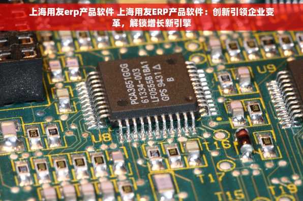 上海用友erp产品软件 上海用友ERP产品软件：创新引领企业变革，解锁增长新引擎