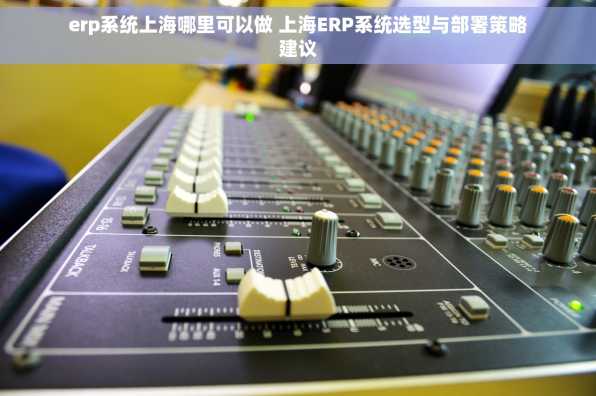 erp系统上海哪里可以做 上海ERP系统选型与部署策略建议