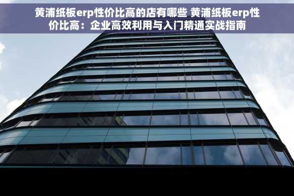 黄浦纸板erp性价比高的店有哪些 黄浦纸板erp性价比高：企业高效利用与入门精通实战指南