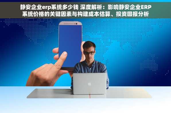 静安企业erp系统多少钱 深度解析：影响静安企业ERP系统价格的关键因素与构建成本估算、投资回报分析