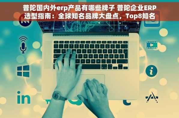 普陀国内外erp产品有哪些牌子 普陀企业ERP选型指南：全球知名品牌大盘点，Top8知名ERP厂商深度解析