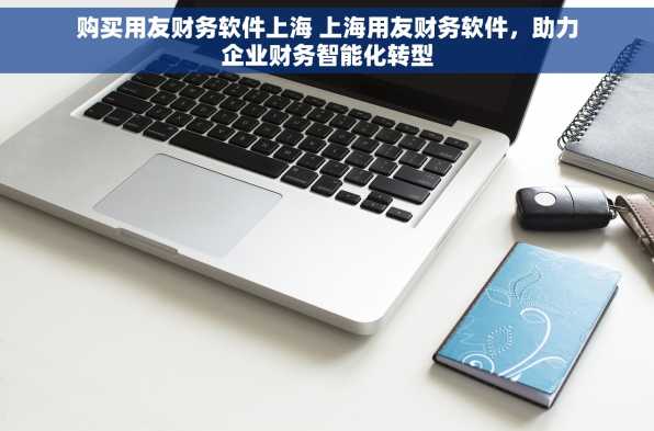 购买用友财务软件上海 上海用友财务软件，助力企业财务智能化转型