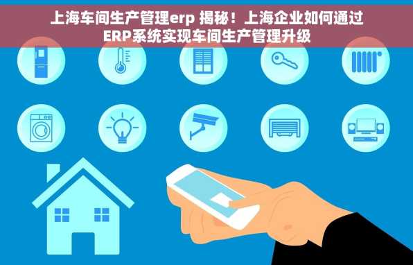上海车间生产管理erp 揭秘！上海企业如何通过ERP系统实现车间生产管理升级