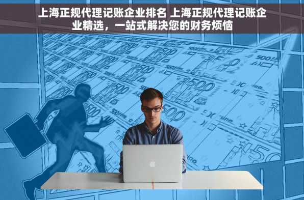 上海正规代理记账企业排名 上海正规代理记账企业精选，一站式解决您的财务烦恼