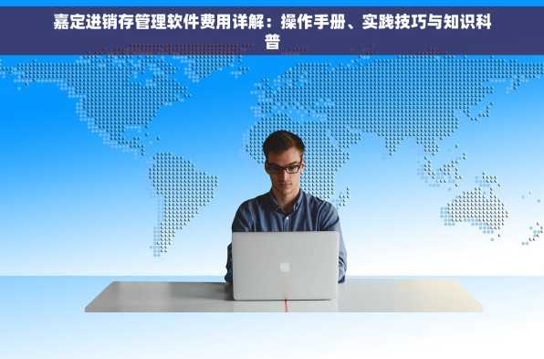 嘉定进销存管理软件费用详解：操作手册、实践技巧与知识科普